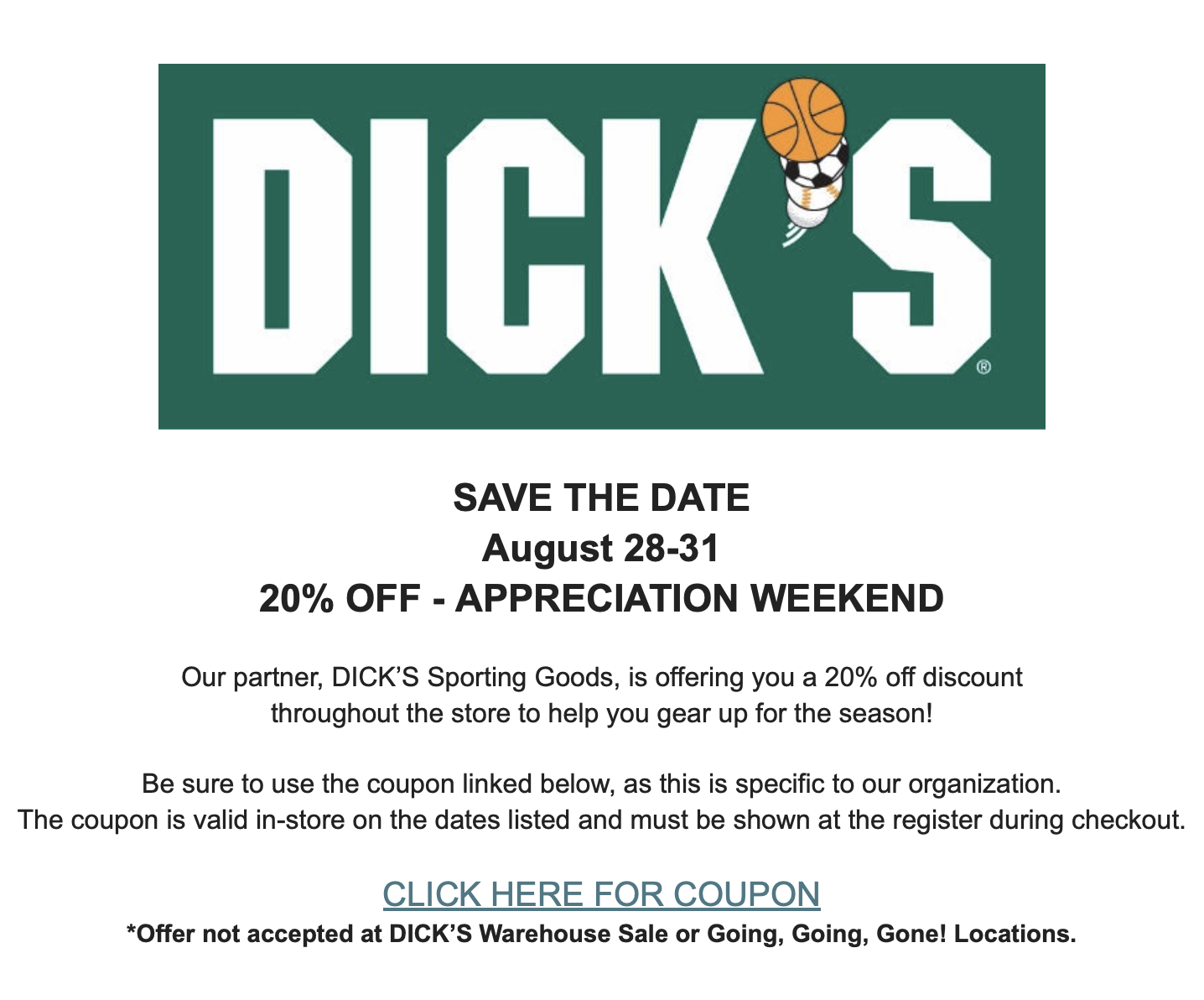 SAVE THE DATE August 28-31 20% OFF - APPRECIATION WEEKEND Our partner, DICK’S Sporting Goods, is offering you a 20% off discount throughout the store to help you gear up for the season! Be sure to use the coupon linked below, as this is specific to our organization. The coupon is valid in-store on the dates listed and must be shown at the register during checkout. CLICK HERE FOR COUPON *Offer not accepted at DICK’S Warehouse Sale or Going, Going, Gone! Locations.